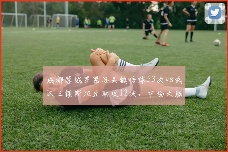成都蓉城罗慕洛关键传球53次vs武汉三镇斯坦丘助攻12次，中场大脑指挥效率对比