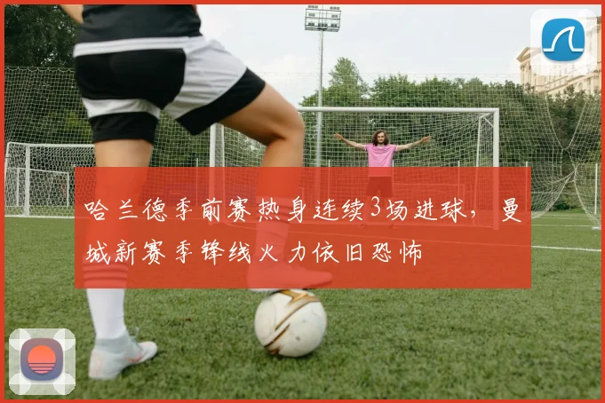 哈兰德季前赛热身连续3场进球,曼城新赛季锋线火力依旧恐怖