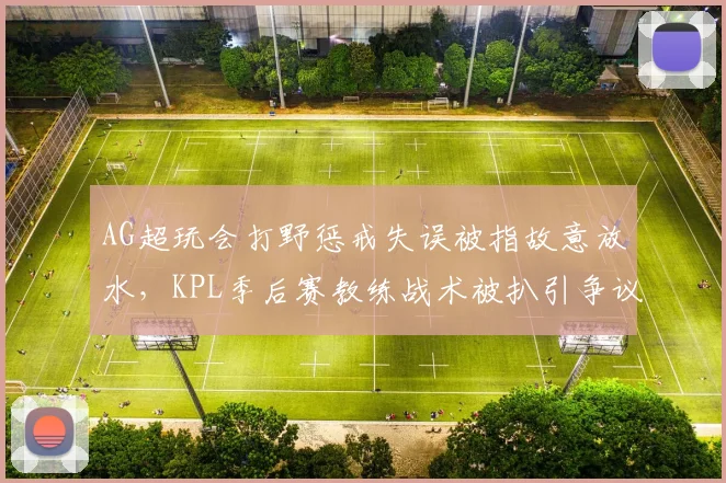AG超玩会打野惩戒失误被指故意放水，KPL季后赛教练战术被扒引争议